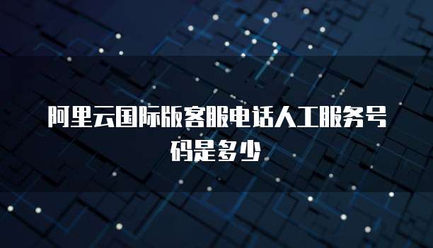 阿里云国际版客服电话人工服务号码是多少