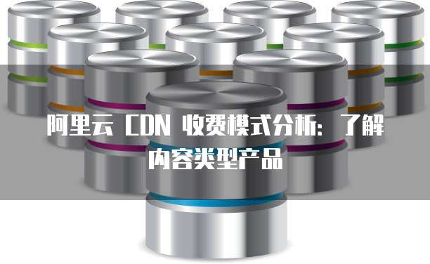 阿里云 CDN 收费模式分析:了解内容类型产品