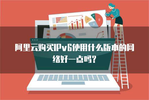 阿里云购买IPv6使用什么版本的网络好一点吗?