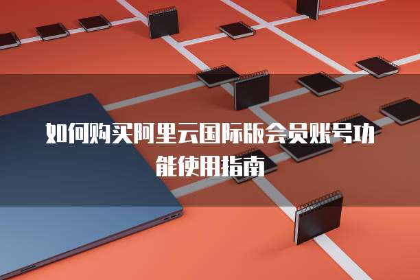 如何购买阿里云国际版会员账号功能使用指南