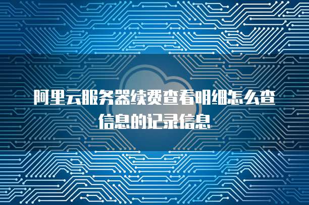 阿里云服务器续费查看明细怎么查信息的记录信息