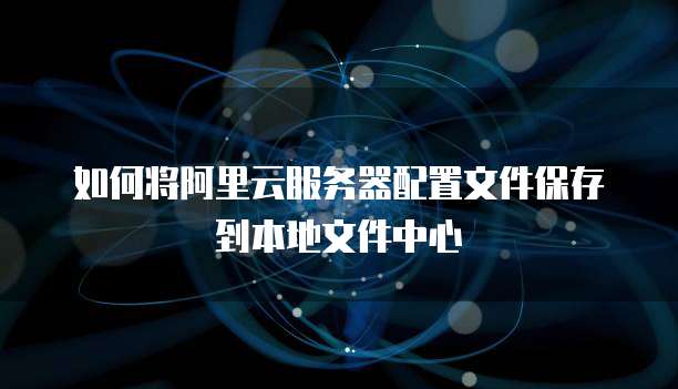 如何将阿里云服务器配置文件保存到本地文件中心