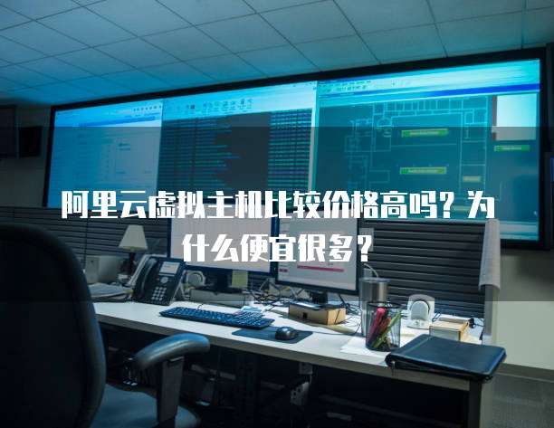 阿里云虚拟主机比较价格高吗?为什么便宜很多?