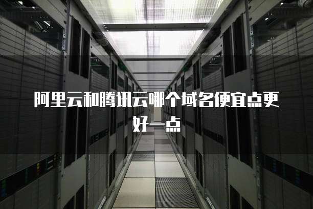 阿里云和腾讯云哪个域名便宜点更好一点