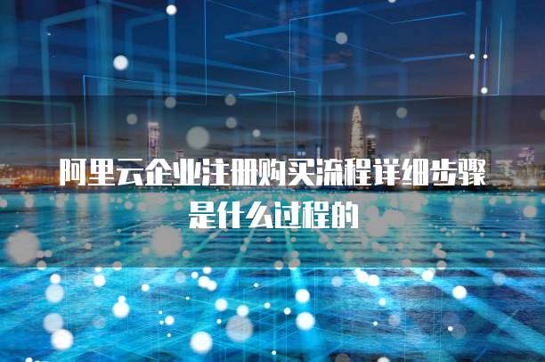 阿里云企业注册购买流程详细步骤是什么过程的