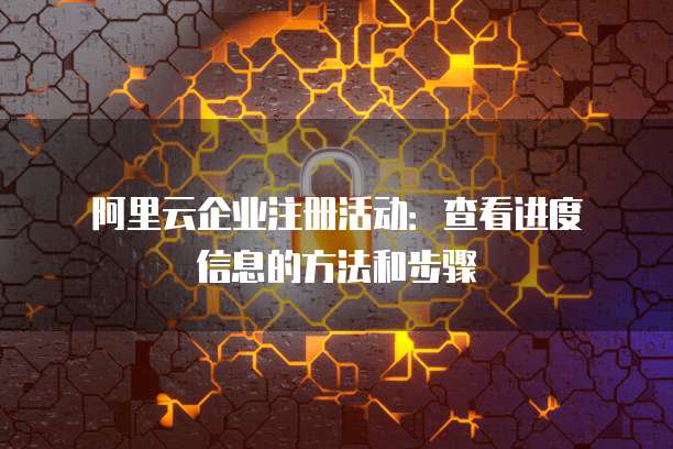 阿里云企业注册活动:查看进度信息的方法和步骤