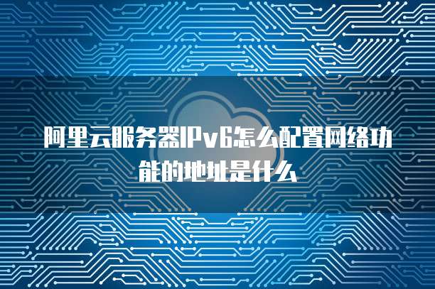 阿里云服务器IPv6怎么配置网络功能的地址是什么