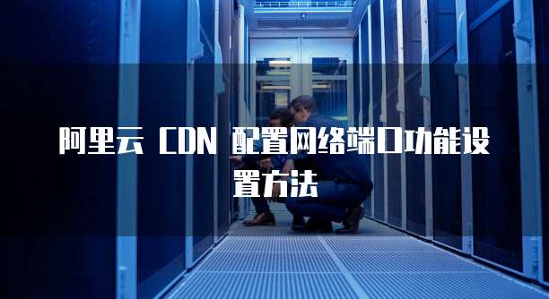 阿里云 CDN 配置网络端口功能设置方法