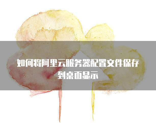 如何将阿里云服务器配置文件保存到桌面显示