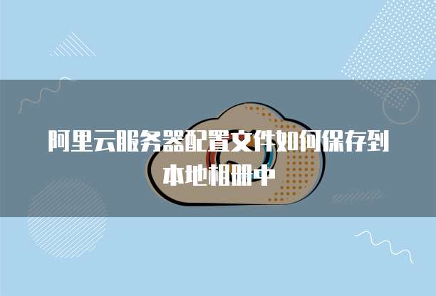 阿里云服务器配置文件如何保存到本地相册中
