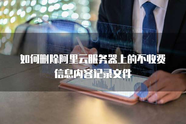 如何删除阿里云服务器上的不收费信息内容记录文件
