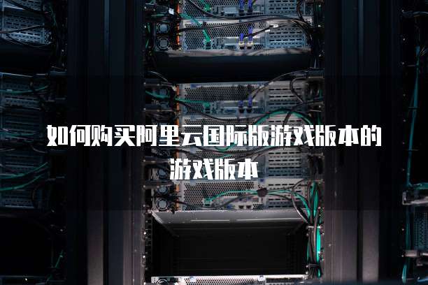 如何购买阿里云国际版游戏版本的游戏版本