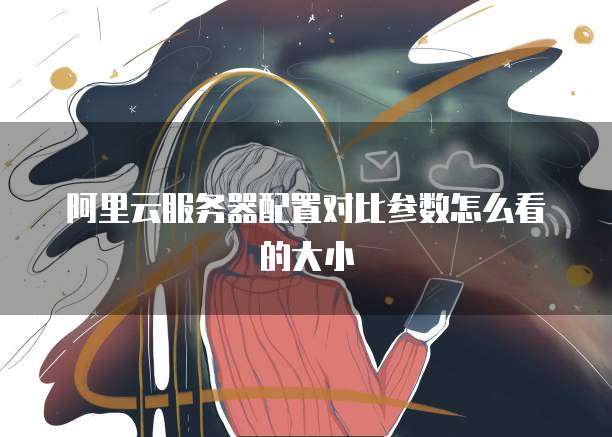 阿里云服务器配置对比参数怎么看的大小