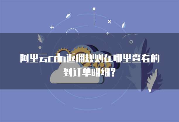 阿里云cdn返佣规则在哪里查看的到订单明细?