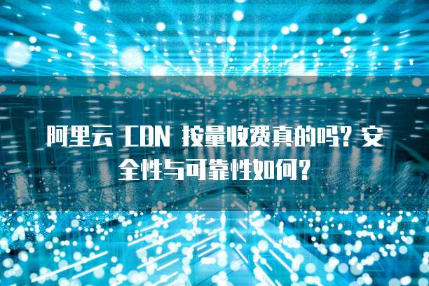 阿里云 CDN 按量收费真的吗?安全性与可靠性如何?