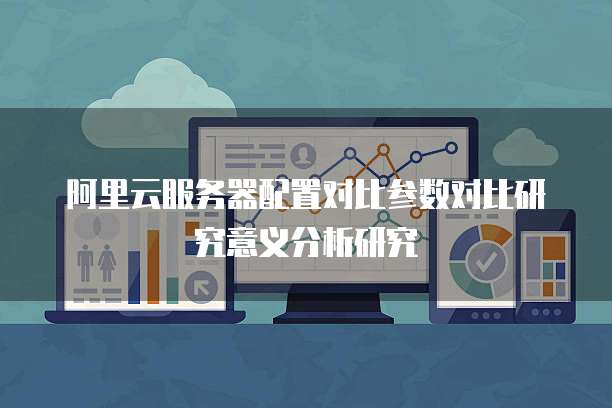 阿里云服务器配置对比参数对比研究意义分析研究