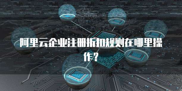 阿里云企业注册折扣规则在哪里操作?