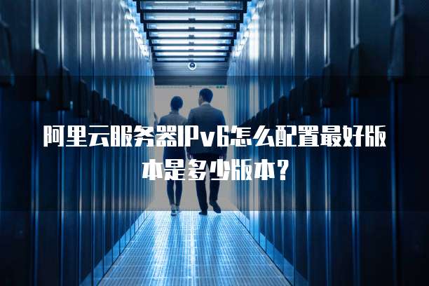 阿里云服务器IPv6怎么配置最好版本是多少版本?