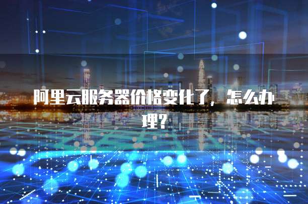 阿里云服务器价格变化了,怎么办理?