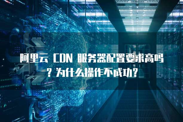 阿里云 CDN 服务器配置要求高吗?为什么操作不成功?