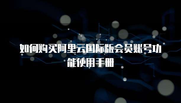 如何购买阿里云国际版会员账号功能使用手册