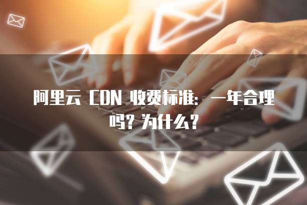 阿里云 CDN 收费标准:一年合理吗?为什么?