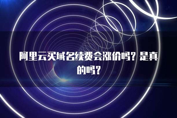 阿里云买域名续费会涨价吗？是真的吗？