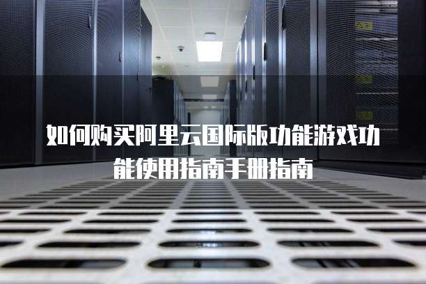 如何购买阿里云国际版功能游戏功能使用指南手册指南