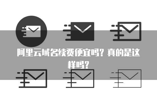 阿里云域名续费便宜吗？真的是这样吗？