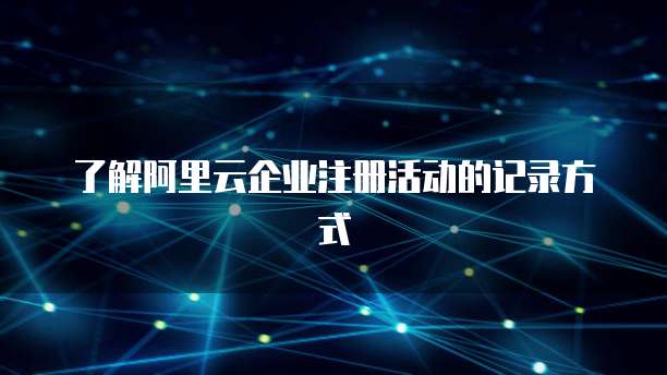 了解阿里云企业注册活动的记录方式