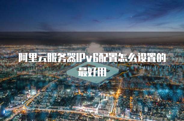 阿里云服务器IPv6配置怎么设置的最好用