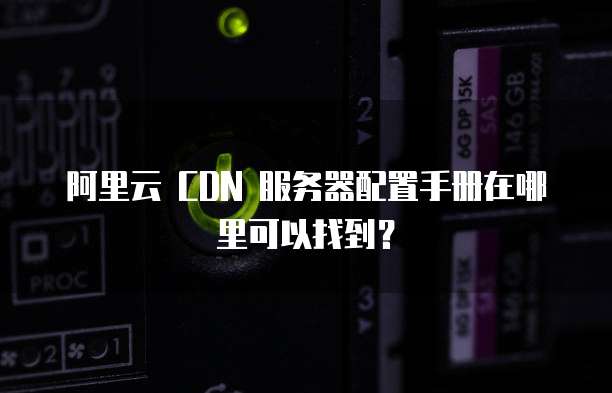 阿里云 CDN 服务器配置手册在哪里可以找到?