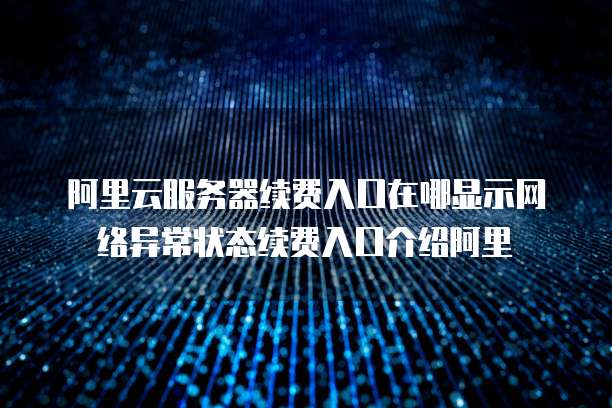 阿里云服务器续费入口在哪显示网络异常状态续费入口介绍阿里