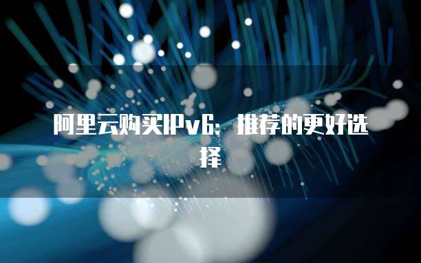 阿里云购买IPv6:推荐的更好选择