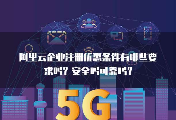 阿里云企业注册优惠条件有哪些要求吗?安全吗可靠吗?