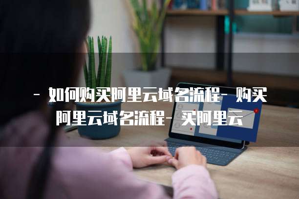 - 如何购买阿里云域名流程- 购买阿里云域名流程- 买阿里云
