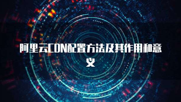 阿里云CDN配置方法及其作用和意义