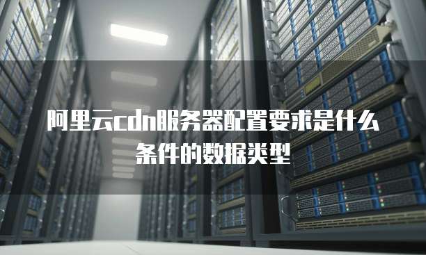 阿里云cdn服务器配置要求是什么条件的数据类型