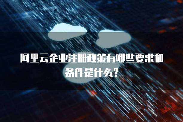 阿里云企业注册政策有哪些要求和条件是什么?