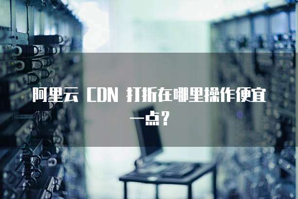 阿里云 CDN 打折在哪里操作便宜一点?