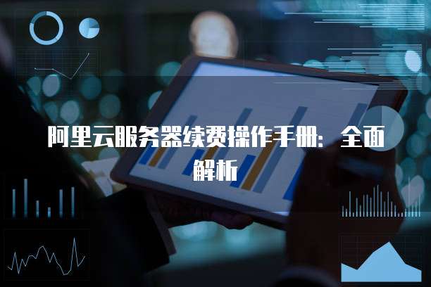 阿里云服务器续费操作手册:全面解析