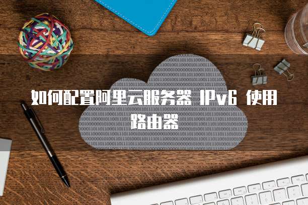如何配置阿里云服务器 IPv6 使用路由器