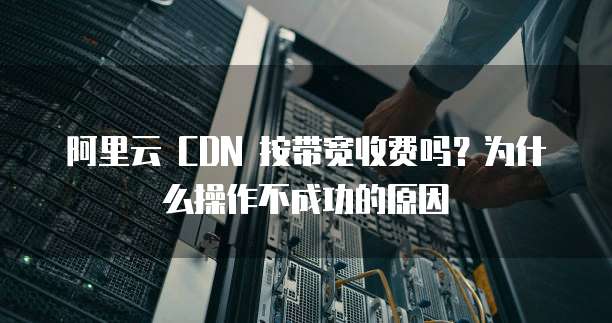 阿里云 CDN 按带宽收费吗?为什么操作不成功的原因
