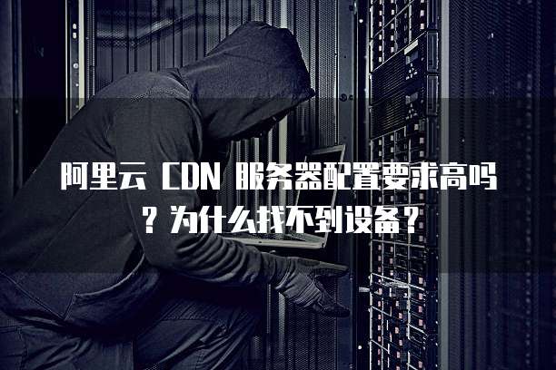 阿里云 CDN 服务器配置要求高吗?为什么找不到设备?