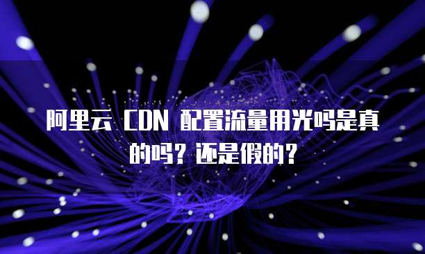阿里云 CDN 配置流量用光吗是真的吗？还是假的？