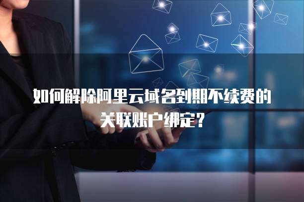 如何解除阿里云域名到期不续费的关联账户绑定？