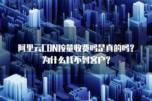 阿里云CDN按量收费吗是真的吗?为什么找不到客户?