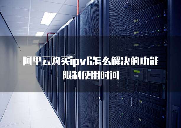 阿里云购买ipv6怎么解决的功能限制使用时间