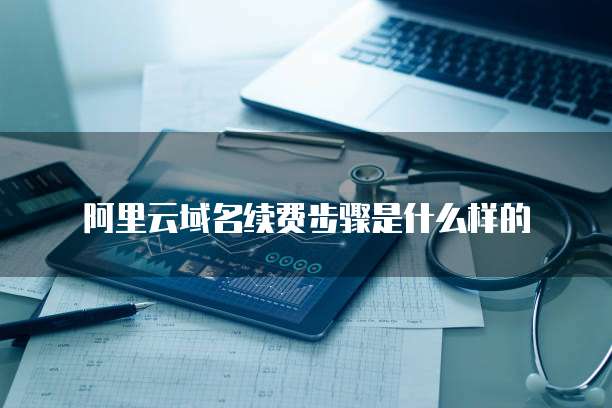阿里云域名续费步骤是什么样的