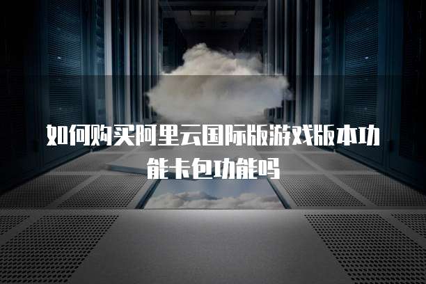 如何购买阿里云国际版游戏版本功能卡包功能吗